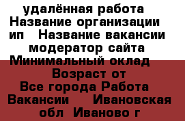 удалённая работа › Название организации ­ ип › Название вакансии ­ модератор сайта › Минимальный оклад ­ 39 500 › Возраст от ­ 18 - Все города Работа » Вакансии   . Ивановская обл.,Иваново г.